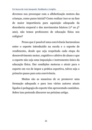 Em busca de mais basquete: feedbacks e insights.
22
devemos nos preocupar com a alfabetização motora das
crianças, como passo inicial? Como realizar isso se na fase
de maior importância para aquisição adequada da
descoberta corporal e dos movimentos básicos (1º ao 5º
ano), não temos professores de educação física nos
colégios?
Penso que é possível uma convivência harmoniosa
entre o esporte introduzido na escola e o esporte de
rendimento, desde que seja respeitada cada etapa do
desenvolvimento motor, cognitivo e afetivo do aluno e que
o esporte não seja uma imposição e instrumento único da
educação física. Dar condições motoras e atrair para o
esporte em vez de impor a prática esportiva, talvez seja o
primeiro passo para esta convivência.
Muitas são as maneiras de se promover uma
formação adequada e para isso vários autores atuais
ligados à pedagogia do esporte têm apresentado caminhos.
Sobre isso pretendo discorrer no próximo artigo.
 