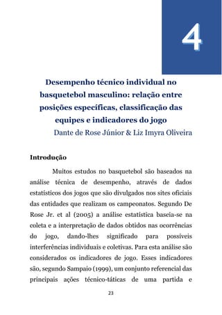 23
Desempenho técnico individual no
basquetebol masculino: relação entre
posições específicas, classificação das
equipes e indicadores do jogo
Dante de Rose Júnior & Liz Imyra Oliveira
Introdução
Muitos estudos no basquetebol são baseados na
análise técnica de desempenho, através de dados
estatísticos dos jogos que são divulgados nos sites oficiais
das entidades que realizam os campeonatos. Segundo De
Rose Jr. et al (2005) a análise estatística baseia-se na
coleta e a interpretação de dados obtidos nas ocorrências
do jogo, dando-lhes significado para possíveis
interferências individuais e coletivas. Para esta análise são
considerados os indicadores de jogo. Esses indicadores
são, segundo Sampaio (1999), um conjunto referencial das
principais ações técnico-táticas de uma partida e
 