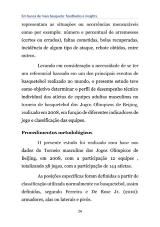 Em busca de mais basquete: feedbacks e insights.
24
representam as situações ou ocorrências mensuráveis
como por exemplo: número e percentual de arremessos
(certos ou errados), faltas cometidas, bolas recuperadas,
incidência de algum tipo de ataque, rebote obtidos, entre
outros.
Levando em consideração a necessidade de se ter
um referencial baseado em um dos principais eventos de
basquetebol realizado no mundo, o presente estudo teve
como objetivo determinar o perfil de desempenho técnico
individual dos atletas de equipes adultas masculinas no
torneio de basquetebol dos Jogos Olímpicos de Beijing,
realizado em 2008, em função de diferentes indicadores de
jogo e classificação das equipes.
Procedimentos metodológicos
O presente estudo foi realizado com base nos
dados do Torneio masculino dos Jogos Olímpicos de
Beijing, em 2008, com a participação 12 equipes ,
totalizando 38 jogos, com a participação de 144 atletas.
As posições específicas foram definidas a partir de
classificação utilizada normalmente no basquetebol, assim
definidas, segundo Ferreira e De Rose Jr. (2010):
armadores, alas ou laterais e pivôs.
 