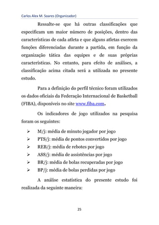 Carlos Alex M. Soares (Organizador)
25
Ressalte-se que há outras classificações que
especificam um maior número de posições, dentro das
características de cada atleta e que alguns atletas exercem
funções diferenciadas durante a partida, em função da
organização tática das equipes e de suas próprias
características. No entanto, para efeito de análises, a
classificação acima citada será a utilizada no presente
estudo.
Para a definição do perfil técnico foram utilizados
os dados oficiais da Federação Internacional de Basketball
(FIBA), disponíveis no site www.fiba.com.
Os indicadores de jogo utilizados na pesquisa
foram os seguintes:
➢ M/j: média de minuto jogador por jogo
➢ PTS/j: média de pontos convertidos por jogo
➢ REB/j: média de rebotes por jogo
➢ ASS/j: média de assistências por jogo
➢ BR/j: média de bolas recuperadas por jogo
➢ BP/j: média de bolas perdidas por jogo
A análise estatística do presente estudo foi
realizada da seguinte maneira:
 