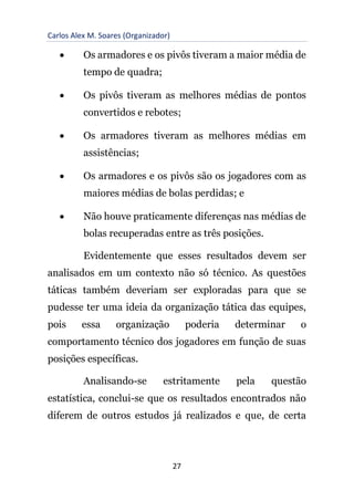 Carlos Alex M. Soares (Organizador)
27
• Os armadores e os pivôs tiveram a maior média de
tempo de quadra;
• Os pivôs tiveram as melhores médias de pontos
convertidos e rebotes;
• Os armadores tiveram as melhores médias em
assistências;
• Os armadores e os pivôs são os jogadores com as
maiores médias de bolas perdidas; e
• Não houve praticamente diferenças nas médias de
bolas recuperadas entre as três posições.
Evidentemente que esses resultados devem ser
analisados em um contexto não só técnico. As questões
táticas também deveriam ser exploradas para que se
pudesse ter uma ideia da organização tática das equipes,
pois essa organização poderia determinar o
comportamento técnico dos jogadores em função de suas
posições específicas.
Analisando-se estritamente pela questão
estatística, conclui-se que os resultados encontrados não
diferem de outros estudos já realizados e que, de certa
 