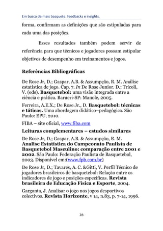 Em busca de mais basquete: feedbacks e insights.
28
forma, confirmam as definições que são estipuladas para
cada uma das posições.
Esses resultados também podem servir de
referência para que técnicos e jogadores possam estipular
objetivos de desempenho em treinamentos e jogos.
Referências Bibliográficas
De Rose Jr, D.; Gaspar, A.B. & Assumpção, R. M. Análise
estatística de jogo. Cap. 7. In De Rose Junior. D.; Tricoli,
V. (eds). Basquetebol: uma visão integrada entre a
ciência e prática. Barueri-SP: Manole, 2005.
Ferreira, A.E.X.; De Rose Jr., D. Basquetebol: técnicas
e táticas. Uma abordagem didático–pedagógica. São
Paulo: EPU, 2010.
FIBA – site oficial, www.fiba.com
Leituras complementares – estudos similares
De Rose Jr, D.; Gaspar, A.B. & Assumpção, R. M.
Analise Estatística do Campeonato Paulista de
Basquetebol Masculino: comparação entre 2001 e
2002. São Paulo: Federação Paulista de Basquetebol,
2003. Disponível em:(www.fpb.com.br)
De Rose Jr, D.; Tavares, A. C. &Gitti, V. Perfil Técnico de
jogadores brasileiros de basquetebol: Relação entre os
indicadores de jogo e posições especificas. Revista
brasileira de Educação Física e Esporte, 2004.
Garganta, J. Analisar o jogo nos jogos desportivos
colectivos. Revista Horizonte, v 14, n.83, p. 7-14, 1996.
 