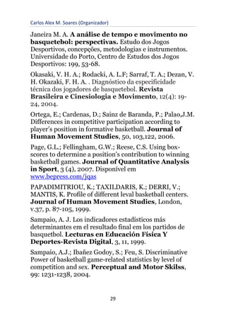 Carlos Alex M. Soares (Organizador)
29
Janeira M. A. A análise de tempo e movimento no
basquetebol: perspectivas. Estudo dos Jogos
Desportivos, concepções, metodologias e instrumentos.
Universidade do Porto, Centro de Estudos dos Jogos
Desportivos: 199, 53-68.
Okasaki, V. H. A.; Rodacki, A. L.F; Sarraf, T. A.; Dezan, V.
H. Okazaki, F. H. A. . Diagnóstico da especificidade
técnica dos jogadores de basquetebol. Revista
Brasileira e Cinesiologia e Movimento, 12(4): 19-
24, 2004.
Ortega, E.; Cardenas, D.; Sainz de Baranda, P.; Palao,J.M.
Differences in competitive participation according to
player’s position in formative basketball. Journal of
Human Movement Studies, 50, 103,122, 2006.
Page, G.L.; Fellingham, G.W.; Reese, C.S. Using box-
scores to determine a position’s contribution to winning
basketball games. Journal of Quantitative Analysis
in Sport, 3 (4), 2007. Disponível em
www.bepress.com/jqas
PAPADIMITRIOU, K.; TAXILDARIS, K.; DERRI, V.;
MANTIS, K. Profile of different leval basketball centers.
Journal of Human Movement Studies, London,
v.37, p. 87-105, 1999.
Sampaio, A. J. Los indicadores estadísticos más
determinantes em el resultado final em los partidos de
basquetbol. Lecturas en Educación Física Y
Deportes-Revista Digital, 3, 11, 1999.
Sampaio, A.J.; Ibañez Godoy, S.; Feu, S. Discriminative
Power of basketball game-related statistics by level of
competition and sex. Perceptual and Motor Skilss,
99: 1231-1238, 2004.
 