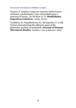 Em busca de mais basquete: feedbacks e insights.
30
Tavares, F. Analisar o jogo nos esportes coletivos para
melhorar a performance. Uma necessidade para o
processo de treino . In: De Rose Jr, D. Modalidades
Esportivas Coletivas,. 2006, 60-67.
Taxildaris, K.; Papadimitriou, K.; Alexopoulos, P. et alli.
Factors characterizing the offensive game of the
playmaker position in basketball. Journal of Human
Movement Studies, London, v.40, p.405-421, 2001.
 