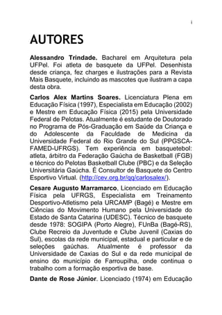 i
AUTORES
Alessandro Trindade. Bacharel em Arquitetura pela
UFPel. Foi atleta de basquete da UFPel. Desenhista
desde criança, fez charges e ilustrações para a Revista
Mais Basquete, incluindo as mascotes que ilustram a capa
desta obra.
Carlos Alex Martins Soares. Licenciatura Plena em
Educação Física (1997), Especialista em Educação (2002)
e Mestre em Educação Física (2015) pela Universidade
Federal de Pelotas. Atualmente é estudante de Doutorado
no Programa de Pós-Graduação em Saúde da Criança e
do Adolescente da Faculdade de Medicina da
Universidade Federal do Rio Grande do Sul (PPGSCA-
FAMED-UFRGS). Tem experiência em basquetebol:
atleta, árbitro da Federação Gaúcha de Basketball (FGB)
e técnico do Pelotas Basketball Clube (PBC) e da Seleção
Universitária Gaúcha. É Consultor de Basquete do Centro
Esportivo Virtual. (http://cev.org.br/qq/carlosalex/).
Cesare Augusto Marramarco, Licenciado em Educação
Física pela UFRGS, Especialista em Treinamento
Desportivo-Atletismo pela URCAMP (Bagé) e Mestre em
Ciências do Movimento Humano pela Universidade do
Estado de Santa Catarina (UDESC). Técnico de basquete
desde 1978: SOGIPA (Porto Alegre), FUnBa (Bagé-RS),
Clube Recreio da Juventude e Clube Juvenil (Caxias do
Sul), escolas da rede municipal, estadual e particular e de
seleções gaúchas. Atualmente é professor da
Universidade de Caxias do Sul e da rede municipal de
ensino do município de Farroupilha, onde continua o
trabalho com a formação esportiva de base.
Dante de Rose Júnior. Licenciado (1974) em Educação
 