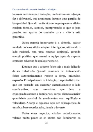 Em busca de mais basquete: feedbacks e insights.
32
todos os movimentos e variações, muitas vezes sutis (o que
faz a diferença), que acontecem durante uma partida de
basquetebol. Quando um técnico consegue que seus atletas
estejam focados, atentos, interpretando o que o jogo
propõe, um quarto do caminho para a vitória está
garantida.
Outra parcela importante é a sintonia. Existir
unidade onde os atletas estejam interligados, utilizando o
lado racional, com uma conexão espiritual, gerando
energia positiva, que tornará a equipe capaz de superar
situações adversas de qualquer espécie.
Entendo que o aspecto físico seja o mais delicado
de ser trabalhado. Quando pensamos em treinamento
físico automaticamente remete a força, músculos,
explosão. Principalmente na iniciação, o aspecto físico tem
que ser pensado em exercitar exaustivamente o lado
coordenativo, com exercícios que leve a
criança/adolescente a dominar seu corpo, aliando a maior
quantidade possível de movimentos com equilíbrio e
velocidade. A força e explosão deve ser consequência de
uma boa base coordenativa, jamais o inverso.
Todos esses aspectos, citados anteriormente,
valerão muito pouco se os atletas não dominarem os
 