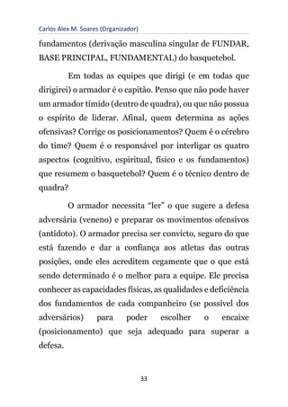Carlos Alex M. Soares (Organizador)
33
fundamentos (derivação masculina singular de FUNDAR,
BASE PRINCIPAL, FUNDAMENTAL) do basquetebol.
Em todas as equipes que dirigi (e em todas que
dirigirei) o armador é o capitão. Penso que não pode haver
um armador tímido (dentro de quadra), ou que não possua
o espírito de liderar. Afinal, quem determina as ações
ofensivas? Corrige os posicionamentos? Quem é o cérebro
do time? Quem é o responsável por interligar os quatro
aspectos (cognitivo, espiritual, físico e os fundamentos)
que resumem o basquetebol? Quem é o técnico dentro de
quadra?
O armador necessita “ler” o que sugere a defesa
adversária (veneno) e preparar os movimentos ofensivos
(antídoto). O armador precisa ser convicto, seguro do que
está fazendo e dar a confiança aos atletas das outras
posições, onde eles acreditem cegamente que o que está
sendo determinado é o melhor para a equipe. Ele precisa
conhecer as capacidades físicas, as qualidades e deficiência
dos fundamentos de cada companheiro (se possível dos
adversários) para poder escolher o encaixe
(posicionamento) que seja adequado para superar a
defesa.
 