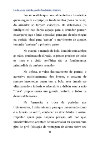 Em busca de mais basquete: feedbacks e insights.
34
Por ser o atleta que normalmente faz a transição e
quem organiza a equipe, os fundamentos (bons ou ruins)
do armador se tornam evidentes. Os defensores (os
inteligentes) não darão espaço para o armador pensar,
enxergar o jogo e farão o possível para que ele não chegue
na posição ideal para “cantar” o movimento de ataque,
tentarão “quebrar” o primeiro passe.
No ataque, o manejo de bola, domínio com ambas
as mãos, mudanças de direção, os passes precisos de todos
os tipos e a visão periférica são os fundamentos
primordiais de um bom armador.
Na defesa, o veloz deslocamento de pernas, o
agressivo posicionamento dos braços, o costume de
sempre incomodar quem tem a bola, sem jamais ser
ultrapassado e induzir o adversário a driblar com a mão
“fraca” proporcionará um grande conforto a todos os
demais defensores.
Na formação, a troca de posições nos
treinamentos, é determinante para que um entenda como
é a função do outro, conhecer as dificuldades e assim,
respeitar quem joga naquela posição, até por que,
invariavelmente, acontece de um armador ter que usar um
giro de pivô (situação de vantagem de altura sobre seu
 
