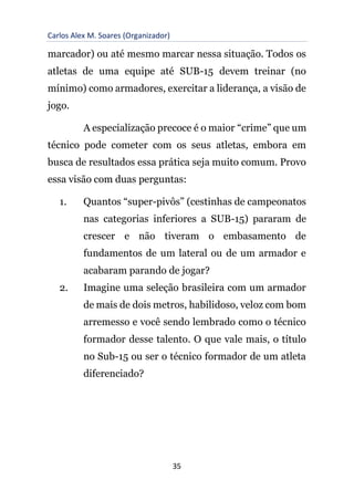 Carlos Alex M. Soares (Organizador)
35
marcador) ou até mesmo marcar nessa situação. Todos os
atletas de uma equipe até SUB-15 devem treinar (no
mínimo) como armadores, exercitar a liderança, a visão de
jogo.
A especialização precoce é o maior “crime” que um
técnico pode cometer com os seus atletas, embora em
busca de resultados essa prática seja muito comum. Provo
essa visão com duas perguntas:
1. Quantos “super-pivôs” (cestinhas de campeonatos
nas categorias inferiores a SUB-15) pararam de
crescer e não tiveram o embasamento de
fundamentos de um lateral ou de um armador e
acabaram parando de jogar?
2. Imagine uma seleção brasileira com um armador
de mais de dois metros, habilidoso, veloz com bom
arremesso e você sendo lembrado como o técnico
formador desse talento. O que vale mais, o título
no Sub-15 ou ser o técnico formador de um atleta
diferenciado?
 