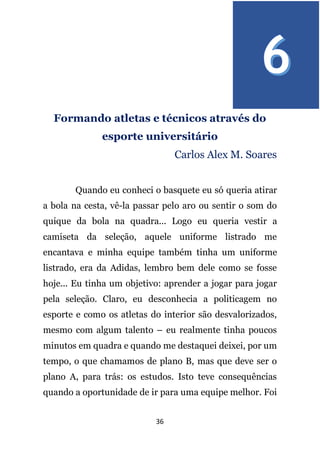 36
Formando atletas e técnicos através do
esporte universitário
Carlos Alex M. Soares
Quando eu conheci o basquete eu só queria atirar
a bola na cesta, vê-la passar pelo aro ou sentir o som do
quique da bola na quadra... Logo eu queria vestir a
camiseta da seleção, aquele uniforme listrado me
encantava e minha equipe também tinha um uniforme
listrado, era da Adidas, lembro bem dele como se fosse
hoje... Eu tinha um objetivo: aprender a jogar para jogar
pela seleção. Claro, eu desconhecia a politicagem no
esporte e como os atletas do interior são desvalorizados,
mesmo com algum talento – eu realmente tinha poucos
minutos em quadra e quando me destaquei deixei, por um
tempo, o que chamamos de plano B, mas que deve ser o
plano A, para trás: os estudos. Isto teve consequências
quando a oportunidade de ir para uma equipe melhor. Foi
 