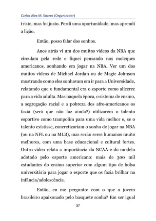 Carlos Alex M. Soares (Organizador)
37
triste, mas foi justo. Perdi uma oportunidade, mas aprendi
a lição.
Então, posso falar dos sonhos.
Anos atrás vi um dos muitos vídeos da NBA que
circulam pela rede e fiquei pensando nos moleques
americanos, sonhando em jogar na NBA. Ver um dos
muitos vídeos de Michael Jordan ou de Magic Johnson
mostrando como eles sonhavam em ir para a Universidade,
relatando que o fundamental era o esporte como alicerce
para a vida adulta. Mas naquela época, o sistema de ensino,
a segregação racial e a pobreza dos afro-americanos os
fazia (será que não faz ainda?) utilizarem o talento
esportivo como trampolim para uma vida melhor e, se o
talento existisse, concretizariam o sonho de jogar na NBA
(ou na NFL ou na MLB), mas serão seres humanos muito
melhores, com uma base educacional e cultural fortes.
Outro vídeo relata a importância da NCAA e do modelo
adotado pelo esporte americano: mais de 300 mil
estudantes do ensino superior com algum tipo de bolsa
universitária para jogar o esporte que os fazia brilhar na
infância/adolescência.
Então, eu me pergunto: com o que o jovem
brasileiro apaixonado pelo basquete sonha? Em ser igual
 