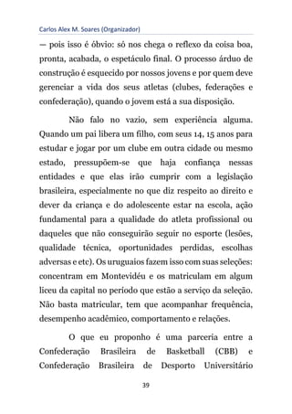 Carlos Alex M. Soares (Organizador)
39
— pois isso é óbvio: só nos chega o reflexo da coisa boa,
pronta, acabada, o espetáculo final. O processo árduo de
construção é esquecido por nossos jovens e por quem deve
gerenciar a vida dos seus atletas (clubes, federações e
confederação), quando o jovem está a sua disposição.
Não falo no vazio, sem experiência alguma.
Quando um pai libera um filho, com seus 14, 15 anos para
estudar e jogar por um clube em outra cidade ou mesmo
estado, pressupõem-se que haja confiança nessas
entidades e que elas irão cumprir com a legislação
brasileira, especialmente no que diz respeito ao direito e
dever da criança e do adolescente estar na escola, ação
fundamental para a qualidade do atleta profissional ou
daqueles que não conseguirão seguir no esporte (lesões,
qualidade técnica, oportunidades perdidas, escolhas
adversas e etc). Os uruguaios fazem isso com suas seleções:
concentram em Montevidéu e os matriculam em algum
liceu da capital no período que estão a serviço da seleção.
Não basta matricular, tem que acompanhar frequência,
desempenho acadêmico, comportamento e relações.
O que eu proponho é uma parceria entre a
Confederação Brasileira de Basketball (CBB) e
Confederação Brasileira de Desporto Universitário
 