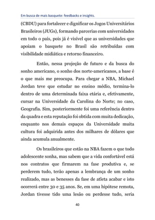 Em busca de mais basquete: feedbacks e insights.
40
(CBDU) para fortalecer e dignificar os Jogos Universitários
Brasileiros (JUGs), formando parcerias com universidades
em todo o país, pois já é visível que as universidades que
apoiam o basquete no Brasil são retribuídas com
visibilidade midiática e retorno financeiro.
Então, nessa projeção de futuro e da busca do
sonho americano, o sonho dos norte-americanos, a base é
o que mais me preocupa. Para chegar a NBA, Michael
Jordan teve que estudar no ensino médio, termina-lo
dentro de uma determinada faixa etária e, efetivamente,
cursar na Universidade da Carolina do Norte; no caso,
Geografia. Sim, posteriormente foi uma referência dentro
da quadra e esta reputação foi obtida com muita dedicação,
enquanto nos demais espaços da Universidade muita
cultura foi adquirida antes dos milhares de dólares que
ainda acumula anualmente.
Os brasileiros que estão na NBA fazem o que todo
adolescente sonha, mas sabem que a vida confortável está
nos contratos que firmarem na fase produtiva e, se
perderem tudo, terão apenas a lembrança de um sonho
realizado, mas as benesses da fase de atleta acabar e isto
ocorrerá entre 30 e 35 anos. Se, em uma hipótese remota,
Jordan tivesse tido uma lesão ou perdesse tudo, seria
 