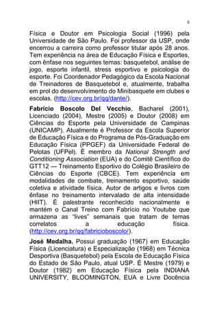 ii
Física e Doutor em Psicologia Social (1996) pela
Universidade de São Paulo. Foi professor da USP, onde
encerrou a carreira como professor titular após 28 anos.
Tem experiência na área de Educação Física e Esportes,
com ênfase nos seguintes temas: basquetebol, análise de
jogo, esporte infantil, stress esportivo e psicologia do
esporte. Foi Coordenador Pedagógico da Escola Nacional
de Treinadores de Basquetebol e, atualmente, trabalha
em prol do desenvolvimento do Minibasquete em clubes e
escolas. (http://cev.org.br/qq/dante/).
Fabrício Boscolo Del Vecchio, Bacharel (2001),
Licenciado (2004), Mestre (2005) e Doutor (2008) em
Ciências do Esporte pela Universidade de Campinas
(UNICAMP). Atualmente é Professor da Escola Superior
de Educação Física e do Programa de Pós-Graduação em
Educação Física (PPGEF) da Universidade Federal de
Pelotas (UFPel). É membro da National Strength and
Conditioning Association (EUA) e do Comitê Científico do
GTT12 — Treinamento Esportivo do Colégio Brasileiro de
Ciências do Esporte (CBCE). Tem experiência em
modalidades de combate, treinamento esportivo, saúde
coletiva e atividade física. Autor de artigos e livros com
ênfase no treinamento intervalado de alta intensidade
(HIIT). É palestrante reconhecido nacionalmente e
mantém o Canal Treino com Fabrício no Youtube que
armazena as “lives” semanais que tratam de temas
correlatos a educação física.
(http://cev.org.br/qq/fabricioboscolo/).
José Medalha. Possui graduação (1967) em Educação
Física (Licenciatura) e Especialização (1968) em Técnica
Desportiva (Basquetebol) pela Escola de Educação Física
do Estado de São Paulo, atual USP. É Mestre (1979) e
Doutor (1982) em Educação Física pela INDIANA
UNIVERSITY, BLOOMINGTON, EUA e Livre Docência
 