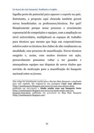 Em busca de mais basquete: feedbacks e insights.
42
fagulha perto do potencial para aquecer o esporte no país.
Entretanto, a proposta aqui elencada também gerará
novos beneficiados: os professores/técnicos. Por quê?
Simplesmente porque nesse processo o crescimento
exponencial de competições e equipes, com a ampliação no
nível universitário, multiplicará os espaços de trabalho
para técnicos que mesmo que haja um corporativismo
seletivo entre os técnicos dos clubes de alto rendimento na
atualidade, esse processo de massificação. Novos técnicos
surgirão e, assim, com muitos técnicos em ação,
provavelmente possamos voltar a ter grandes e
ameaçadoras equipes nas disputas de novos títulos que
servirão de motivação para a massificação do basquete
nacional entre os jovens.
__________________________
Este artigo foi inicialmente escrito para a Revista Mais Basquete e atualizado
para este capítulo. Ele originou-se nas postagens Casa sem alicerce
(http://maisbasquete.blogspot.com/2010/01/casa-sem-alicerce.html,
publicada em 19/1/2010) e Ainda sonho com um basquete forte
(http://maisbasquete.blogspot.com/2010/02/ainda-sonho-com-um-
basquete-forte.html, publicada em 4/2/2010) no Blog Mais Basquete
(http://maisbasquete.blogspot.com).
 