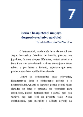 44
Seria o basquetebol um jogo
desportivo coletivo aeróbio?
Fabrício Boscolo Del Vecchio
O basquetebol, modalidade inserida no rol dos
Jogos Desportivos Coletivos de invasão, provoca que
jogadores, de duas equipes diferentes, tentem encestar a
bola. Para isto, considerando a altura do conjunto cesta-
tabela, e por haver a invasão, espera-se que seus
praticantes exibam aptidão física elevada.
Dentre os componentes mais relevantes,
identificam-se dois: o componente aeróbio e o
neuromuscular. Quanto ao segundo, pontua-se que níveis
elevados de força e potência são essenciais para
arremessos, passes deslocamentos e saltos, mas esta
variável não será foco do presente texto. Nesta
oportunidade, será discutido o aspecto aeróbio da
 