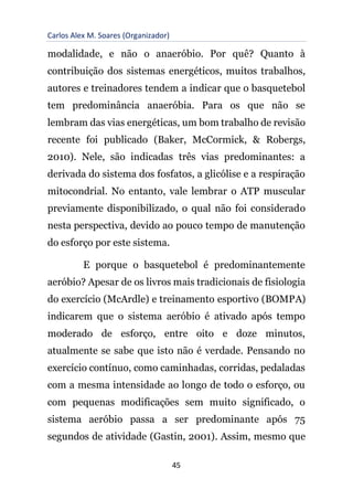 Carlos Alex M. Soares (Organizador)
45
modalidade, e não o anaeróbio. Por quê? Quanto à
contribuição dos sistemas energéticos, muitos trabalhos,
autores e treinadores tendem a indicar que o basquetebol
tem predominância anaeróbia. Para os que não se
lembram das vias energéticas, um bom trabalho de revisão
recente foi publicado (Baker, McCormick, & Robergs,
2010). Nele, são indicadas três vias predominantes: a
derivada do sistema dos fosfatos, a glicólise e a respiração
mitocondrial. No entanto, vale lembrar o ATP muscular
previamente disponibilizado, o qual não foi considerado
nesta perspectiva, devido ao pouco tempo de manutenção
do esforço por este sistema.
E porque o basquetebol é predominantemente
aeróbio? Apesar de os livros mais tradicionais de fisiologia
do exercício (McArdle) e treinamento esportivo (BOMPA)
indicarem que o sistema aeróbio é ativado após tempo
moderado de esforço, entre oito e doze minutos,
atualmente se sabe que isto não é verdade. Pensando no
exercício contínuo, como caminhadas, corridas, pedaladas
com a mesma intensidade ao longo de todo o esforço, ou
com pequenas modificações sem muito significado, o
sistema aeróbio passa a ser predominante após 75
segundos de atividade (Gastin, 2001). Assim, mesmo que
 