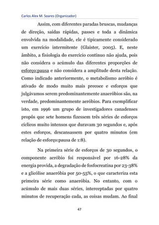 Carlos Alex M. Soares (Organizador)
47
Assim, com diferentes paradas bruscas, mudanças
de direção, saídas rápidas, passes e toda a dinâmica
envolvida na modalidade, ele é tipicamente considerado
um exercício intermitente (Glaister, 2005). E, neste
âmbito, a fisiologia do exercício contínuo não ajuda, pois
não considera o acúmulo das diferentes proporções de
esforço:pausa e não considera a amplitude desta relação.
Como indicado anteriormente, o metabolismo aeróbio é
ativado de modo muito mais precoce e esforços que
julgávamos serem predominantemente anaeróbios são, na
verdade, predominantemente aeróbios. Para exemplificar
isto, em 1996 um grupo de investigadores canadenses
propôs que sete homens fizessem três séries de esforços
cíclicos muito intensos que duravam 30 segundos e, após
estes esforços, descansassem por quatro minutos (em
relação de esforço:pausa de 1:8).
Na primeira série de esforços de 30 segundos, o
componente aeróbio foi responsável por 16-28% da
energia provida, a degradação de fosfocreatina por 23-38%
e a glicólise anaeróbia por 50-55%, o que caracteriza esta
primeira série como anaeróbia. No entanto, com o
acúmulo de mais duas séries, interceptadas por quatro
minutos de recuperação cada, as coisas mudam. Ao final
 