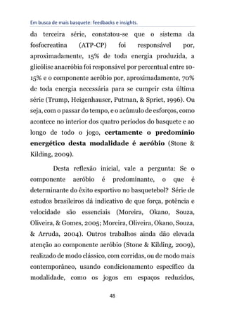 Em busca de mais basquete: feedbacks e insights.
48
da terceira série, constatou-se que o sistema da
fosfocreatina (ATP-CP) foi responsável por,
aproximadamente, 15% de toda energia produzida, a
glicólise anaeróbia foi responsável por percentual entre 10-
15% e o componente aeróbio por, aproximadamente, 70%
de toda energia necessária para se cumprir esta última
série (Trump, Heigenhauser, Putman, & Spriet, 1996). Ou
seja, com o passar do tempo, e o acúmulo de esforços, como
acontece no interior dos quatro períodos do basquete e ao
longo de todo o jogo, certamente o predomínio
energético desta modalidade é aeróbio (Stone &
Kilding, 2009).
Desta reflexão inicial, vale a pergunta: Se o
componente aeróbio é predominante, o que é
determinante do êxito esportivo no basquetebol? Série de
estudos brasileiros dá indicativo de que força, potência e
velocidade são essenciais (Moreira, Okano, Souza,
Oliveira, & Gomes, 2005; Moreira, Oliveira, Okano, Souza,
& Arruda, 2004). Outros trabalhos ainda dão elevada
atenção ao componente aeróbio (Stone & Kilding, 2009),
realizado de modo clássico, com corridas, ou de modo mais
contemporâneo, usando condicionamento específico da
modalidade, como os jogos em espaços reduzidos,
 