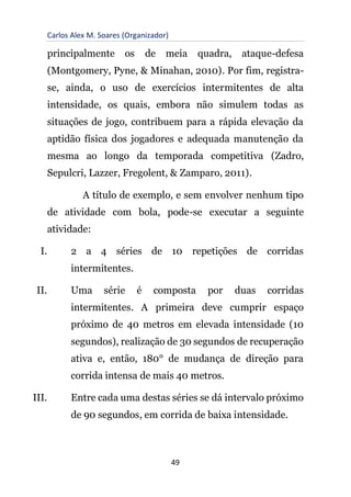 Carlos Alex M. Soares (Organizador)
49
principalmente os de meia quadra, ataque-defesa
(Montgomery, Pyne, & Minahan, 2010). Por fim, registra-
se, ainda, o uso de exercícios intermitentes de alta
intensidade, os quais, embora não simulem todas as
situações de jogo, contribuem para a rápida elevação da
aptidão física dos jogadores e adequada manutenção da
mesma ao longo da temporada competitiva (Zadro,
Sepulcri, Lazzer, Fregolent, & Zamparo, 2011).
A título de exemplo, e sem envolver nenhum tipo
de atividade com bola, pode-se executar a seguinte
atividade:
I. 2 a 4 séries de 10 repetições de corridas
intermitentes.
II. Uma série é composta por duas corridas
intermitentes. A primeira deve cumprir espaço
próximo de 40 metros em elevada intensidade (10
segundos), realização de 30 segundos de recuperação
ativa e, então, 180° de mudança de direção para
corrida intensa de mais 40 metros.
III. Entre cada uma destas séries se dá intervalo próximo
de 90 segundos, em corrida de baixa intensidade.
 