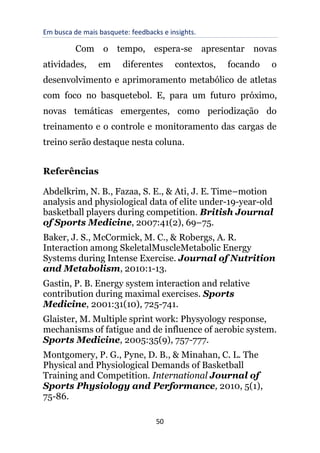 Em busca de mais basquete: feedbacks e insights.
50
Com o tempo, espera-se apresentar novas
atividades, em diferentes contextos, focando o
desenvolvimento e aprimoramento metabólico de atletas
com foco no basquetebol. E, para um futuro próximo,
novas temáticas emergentes, como periodização do
treinamento e o controle e monitoramento das cargas de
treino serão destaque nesta coluna.
Referências
Abdelkrim, N. B., Fazaa, S. E., & Ati, J. E. Time–motion
analysis and physiological data of elite under-19-year-old
basketball players during competition. British Journal
of Sports Medicine, 2007:41(2), 69–75.
Baker, J. S., McCormick, M. C., & Robergs, A. R.
Interaction among SkeletalMuscleMetabolic Energy
Systems during Intense Exercise. Journal of Nutrition
and Metabolism, 2010:1-13.
Gastin, P. B. Energy system interaction and relative
contribution during maximal exercises. Sports
Medicine, 2001:31(10), 725-741.
Glaister, M. Multiple sprint work: Physyology response,
mechanisms of fatigue and de influence of aerobic system.
Sports Medicine, 2005:35(9), 757-777.
Montgomery, P. G., Pyne, D. B., & Minahan, C. L. The
Physical and Physiological Demands of Basketball
Training and Competition. International Journal of
Sports Physiology and Performance, 2010, 5(1),
75-86.
 