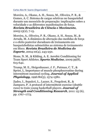 Carlos Alex M. Soares (Organizador)
51
Moreira, A., Okano, A. H., Souza, M., Oliveira, P. R., &
Gomes, A. C. Sistema de cargas seletivas no basquetebol
durante um mesociclo de preparação: implicações sobre a
velocidade e as diferentes manifestações de força.
Revista Brasileira de Ciência e Movimento,
2005:13(2), 7-15.
Moreira, A., Oliveira, P. R., Okano, A. H., Souza, M., &
Arruda, M. A dinâmica de alteração das medidas de força
e o efeito posterior duradouro de treinamento em
basquetebolistas submetidos ao sistema de treinamento
em bloco. Revista Brasileira de Medicina do
Esporte, 2004:10(4), 243-250.
Stone, N. M., & Kilding, A. E. Aerobic Conditioning for
Team Sport Athletes. Sports Medicine, 2009:39(8),
615-642.
Trump, M. E., Heigenhauser, J. F., Putman, C. T., &
Spriet, L. Importance of muscle phosphocreatine during
intermittent maximal cycling. Journal of Applied
Physiology, 1996:80(5), 1574-1580.
Zadro, I., Sepulcri, L., Lazzer, S., Fregolent, R., &
Zamparo, P. A protocol of intermittent exercise (shuttle
runs) to train young basketball players. Journal of
Strength and Conditioning Research, 2011: 25 (6),
pp. 1767–1773.
 