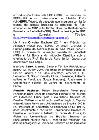 iii
em Educação Física pela USP (1990). Foi professor da
FEFE-USP e da Universidade de Ribeirão Preto
(UNAERP). Técnico de basquete que integrou a comissão
técnica da seleção brasileira na conquista do Pan-
americano de 1987 e foi Diretor-Geral da Confederação
Brasileira de Basketball (CBB). Atualmente é Agente FIBA
e Consultor Técnico.
(http://www.josemedalhaconsultoria.com.br).
Liz Imyra Oliveira. Bacharel (2011) em Ciências da
Atividade Física pela Escola de Artes, Ciências e
Humanidades da Universidade de São Paulo (EACH-
USP). É mesária da Federação Paulista de Basketball
(FPB) e foi Bolsista de Iniciação Científica sob a
orientação do Prof. Dante de Rose Júnior, época que
escreveram este artigo.
Marcelo Berro. Marcelo Berro é Técnico Provisionado
pelo CREF-RJ em 2004, trabalhou em diversos clubes do
Rio de Janeiro e da Bahia (Botafogo, América F. C.,
Hebraica-RJ, Grajaú Country Clube, Flamengo, Talentos
nativos e Faculdade Souza Marques). Atualmente é
Coordenador Técnico do Centro de Treinamento do
Bábby.
Ronaldo Pacheco. Possui Licenciatura Plena pela
Faculdade Dom Bosco de Educação Física (1979), Mestre
em Educação Física pela Universidade Católica de
Brasília (2000) e especialização em Psicologia do Esporte
e da Atividade Física pela Universidade de Brasília (2003).
Foi professor da Secretaria de Educação do DF por 37
anos. Atualmente é horista da Universidade Católica de
Brasília e Professor substituto do curso de Educação
Física da Universidade de Brasília. Técnico de
Basquetebol atuante no DF, com títulos regionais em
diversas categorias e Campeão Brasileiro de Basquetebol
 