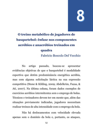 52
O treino metabólico de jogadores de
basquetebol: ênfase nos componentes
aeróbios e anaeróbios treinados em
quadra
Fabrício Boscolo Del Vecchio
No artigo passado, buscou-se apresentar
evidências objetivas de que o basquetebol é modalidade
esportiva que detém predominância energética aeróbia,
mas com alguma solicitação láctica na sua expressão
competitiva (Stone & Kilding, 2009; Abdelkrim, Fazaa, &
Ati, 2007). Na última coluna, foram dados exemplos de
exercícios aeróbios intermitentes sem o emprego de bolas.
Técnicos e treinadores devem ter em mente que, além das
situações previamente indicadas, jogadores necessitam
realizar treinos de alta intensidade com o emprego da bola.
Não há deslocamentos com velocidade elevada
apenas sem o domínio da bola e, portanto, os ataques,
 