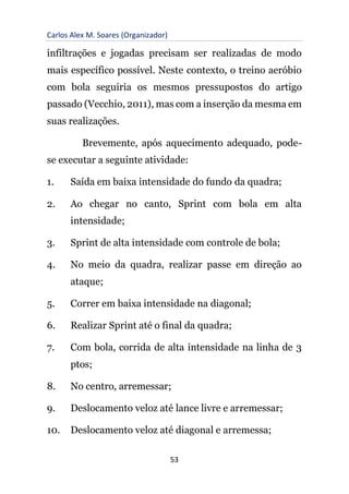 Carlos Alex M. Soares (Organizador)
53
infiltrações e jogadas precisam ser realizadas de modo
mais específico possível. Neste contexto, o treino aeróbio
com bola seguiria os mesmos pressupostos do artigo
passado (Vecchio, 2011), mas com a inserção da mesma em
suas realizações.
Brevemente, após aquecimento adequado, pode-
se executar a seguinte atividade:
1. Saída em baixa intensidade do fundo da quadra;
2. Ao chegar no canto, Sprint com bola em alta
intensidade;
3. Sprint de alta intensidade com controle de bola;
4. No meio da quadra, realizar passe em direção ao
ataque;
5. Correr em baixa intensidade na diagonal;
6. Realizar Sprint até o final da quadra;
7. Com bola, corrida de alta intensidade na linha de 3
ptos;
8. No centro, arremessar;
9. Deslocamento veloz até lance livre e arremessar;
10. Deslocamento veloz até diagonal e arremessa;
 