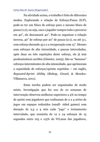 Carlos Alex M. Soares (Organizador)
55
Na atividade acima, o trabalho é feito de diferentes
modos. Explorando a relação de Esforço:Pausa (E:P),
pode-se ter um bloco de esforço para o mesmo bloco de
pausa (1:2), ou seja, caso o jogador cumpra todo o percurso
em 40”, ele descansará 40”. Pode-se organizar a relação
inversa, 40” de esforço por 20” de pausa (2:1), ou até 3:1,
com esforço durando 45 s e a recuperação com 15”. Mesmo
com esforços de alta intensidade, e pausas intercaladas,
após duas ou três repetições deste esforço, ele já tem
predominância aeróbia (Glaister, 2005). São os “famosos”
esforços intermitentes de alta intensidade, que aprimoram
a capacidade de esforços/sprints repetidos – em inglês,
Repeated-Sprint Ability (Bishop, Girard, & Mendez-
Villanueva, 2011).
Estas tarefas podem ser organizadas de modo
misto. Investigação que fez uso de 10 semanas de
intervenção observou melhoras superiores a 4% no tempo
de sprint com jogadores que realizaram de 2 a 4 séries de
jogos em espaços reduzidos (small- sided games) com
duração de 2,5 a 4 min cada “jogo” e treinamento
intervalado, que consistia de 12 a 24 esforços de 15
segundos entre 105 e 115% do VO2max dos jogadores,
 