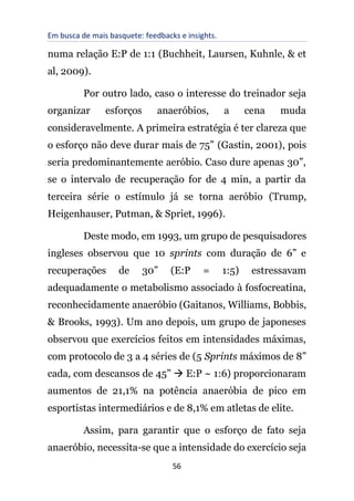 Em busca de mais basquete: feedbacks e insights.
56
numa relação E:P de 1:1 (Buchheit, Laursen, Kuhnle, & et
al, 2009).
Por outro lado, caso o interesse do treinador seja
organizar esforços anaeróbios, a cena muda
consideravelmente. A primeira estratégia é ter clareza que
o esforço não deve durar mais de 75” (Gastin, 2001), pois
seria predominantemente aeróbio. Caso dure apenas 30”,
se o intervalo de recuperação for de 4 min, a partir da
terceira série o estímulo já se torna aeróbio (Trump,
Heigenhauser, Putman, & Spriet, 1996).
Deste modo, em 1993, um grupo de pesquisadores
ingleses observou que 10 sprints com duração de 6” e
recuperações de 30” (E:P = 1:5) estressavam
adequadamente o metabolismo associado à fosfocreatina,
reconhecidamente anaeróbio (Gaitanos, Williams, Bobbis,
& Brooks, 1993). Um ano depois, um grupo de japoneses
observou que exercícios feitos em intensidades máximas,
com protocolo de 3 a 4 séries de (5 Sprints máximos de 8”
cada, com descansos de 45” → E:P ~ 1:6) proporcionaram
aumentos de 21,1% na potência anaeróbia de pico em
esportistas intermediários e de 8,1% em atletas de elite.
Assim, para garantir que o esforço de fato seja
anaeróbio, necessita-se que a intensidade do exercício seja
 