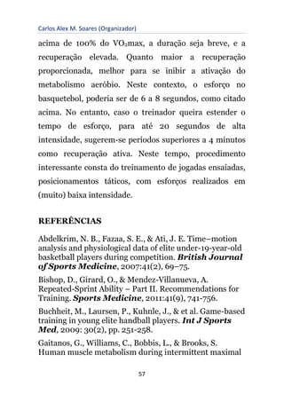 Carlos Alex M. Soares (Organizador)
57
acima de 100% do VO2max, a duração seja breve, e a
recuperação elevada. Quanto maior a recuperação
proporcionada, melhor para se inibir a ativação do
metabolismo aeróbio. Neste contexto, o esforço no
basquetebol, poderia ser de 6 a 8 segundos, como citado
acima. No entanto, caso o treinador queira estender o
tempo de esforço, para até 20 segundos de alta
intensidade, sugerem-se períodos superiores a 4 minutos
como recuperação ativa. Neste tempo, procedimento
interessante consta do treinamento de jogadas ensaiadas,
posicionamentos táticos, com esforços realizados em
(muito) baixa intensidade.
REFERÊNCIAS
Abdelkrim, N. B., Fazaa, S. E., & Ati, J. E. Time–motion
analysis and physiological data of elite under-19-year-old
basketball players during competition. British Journal
of Sports Medicine, 2007:41(2), 69–75.
Bishop, D., Girard, O., & Mendez-Villanueva, A.
Repeated-Sprint Ability – Part II. Recommendations for
Training. Sports Medicine, 2011:41(9), 741-756.
Buchheit, M., Laursen, P., Kuhnle, J., & et al. Game-based
training in young elite handball players. Int J Sports
Med, 2009: 30(2), pp. 251-258.
Gaitanos, G., Williams, C., Bobbis, L., & Brooks, S.
Human muscle metabolism during intermittent maximal
 