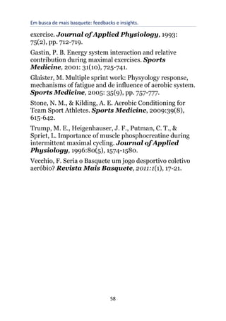 Em busca de mais basquete: feedbacks e insights.
58
exercise. Journal of Applied Physiology, 1993:
75(2), pp. 712-719.
Gastin, P. B. Energy system interaction and relative
contribution during maximal exercises. Sports
Medicine, 2001: 31(10), 725-741.
Glaister, M. Multiple sprint work: Physyology response,
mechanisms of fatigue and de influence of aerobic system.
Sports Medicine, 2005: 35(9), pp. 757-777.
Stone, N. M., & Kilding, A. E. Aerobic Conditioning for
Team Sport Athletes. Sports Medicine, 2009:39(8),
615-642.
Trump, M. E., Heigenhauser, J. F., Putman, C. T., &
Spriet, L. Importance of muscle phosphocreatine during
intermittent maximal cycling. Journal of Applied
Physiology, 1996:80(5), 1574-1580.
Vecchio, F. Seria o Basquete um jogo desportivo coletivo
aeróbio? Revista Mais Basquete, 2011:1(1), 17-21.
 
