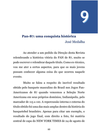 60
Pan-87: uma conquista histórica
José Medalha
Ao atender a um pedido da Direção desta Revista
relembrando a histórica vitória do PAN de 87, muito se
pode escrever e relembrar daquele título. Como ex-técnico,
vou me ater a certos aspectos, para que os mais jovens
possam conhecer alguma coisa do que ocorreu naquele
evento.
Muito se falou a respeito do incrível resultado
obtido pelo basquete masculino do Brasil nos Jogos Pan-
Americanos de 87 quando vencemos a Seleção Norte
Americana em seus próprios domínios, Indianápolis, pelo
marcador de 115 a 110. A repercussão interna e externa do
título obtido foi uma das mais amplas dentro da história do
basquetebol brasileiro. Apenas para citar um exemplo, o
resultado do jogo final, com direito a foto, foi matéria
central de capa do NEW YORK TIMES de 24 de agosto de
 
