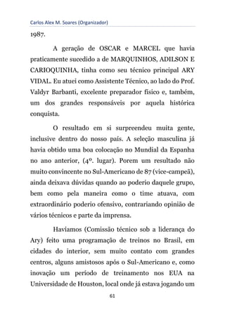 Carlos Alex M. Soares (Organizador)
61
1987.
A geração de OSCAR e MARCEL que havia
praticamente sucedido a de MARQUINHOS, ADILSON E
CARIOQUINHA, tinha como seu técnico principal ARY
VIDAL. Eu atuei como Assistente Técnico, ao lado do Prof.
Valdyr Barbanti, excelente preparador físico e, também,
um dos grandes responsáveis por aquela histórica
conquista.
O resultado em si surpreendeu muita gente,
inclusive dentro do nosso país. A seleção masculina já
havia obtido uma boa colocação no Mundial da Espanha
no ano anterior, (4º. lugar). Porem um resultado não
muito convincente no Sul-Americano de 87 (vice-campeã),
ainda deixava dúvidas quando ao poderio daquele grupo,
bem como pela maneira como o time atuava, com
extraordinário poderio ofensivo, contrariando opinião de
vários técnicos e parte da imprensa.
Havíamos (Comissão técnico sob a liderança do
Ary) feito uma programação de treinos no Brasil, em
cidades do interior, sem muito contato com grandes
centros, alguns amistosos após o Sul-Americano e, como
inovação um período de treinamento nos EUA na
Universidade de Houston, local onde já estava jogando um
 
