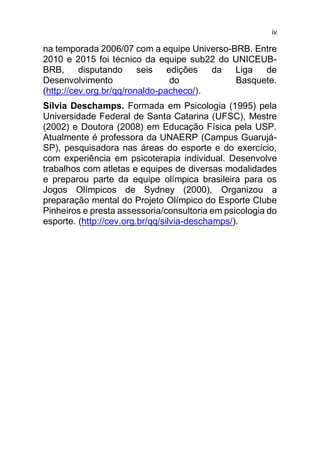 iv
na temporada 2006/07 com a equipe Universo-BRB. Entre
2010 e 2015 foi técnico da equipe sub22 do UNICEUB-
BRB, disputando seis edições da Liga de
Desenvolvimento do Basquete.
(http://cev.org.br/qq/ronaldo-pacheco/).
Sílvia Deschamps. Formada em Psicologia (1995) pela
Universidade Federal de Santa Catarina (UFSC), Mestre
(2002) e Doutora (2008) em Educação Física pela USP.
Atualmente é professora da UNAERP (Campus Guarujá-
SP), pesquisadora nas áreas do esporte e do exercício,
com experiência em psicoterapia individual. Desenvolve
trabalhos com atletas e equipes de diversas modalidades
e preparou parte da equipe olímpica brasileira para os
Jogos Olímpicos de Sydney (2000), Organizou a
preparação mental do Projeto Olímpico do Esporte Clube
Pinheiros e presta assessoria/consultoria em psicologia do
esporte. (http://cev.org.br/qq/silvia-deschamps/).
 