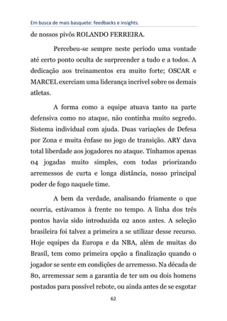 Em busca de mais basquete: feedbacks e insights.
62
de nossos pivôs ROLANDO FERREIRA.
Percebeu-se sempre neste período uma vontade
até certo ponto oculta de surpreender a tudo e a todos. A
dedicação aos treinamentos era muito forte; OSCAR e
MARCEL exerciam uma liderança incrível sobre os demais
atletas.
A forma como a equipe atuava tanto na parte
defensiva como no ataque, não continha muito segredo.
Sistema individual com ajuda. Duas variações de Defesa
por Zona e muita ênfase no jogo de transição. ARY dava
total liberdade aos jogadores no ataque. Tínhamos apenas
04 jogadas muito simples, com todas priorizando
arremessos de curta e longa distância, nosso principal
poder de fogo naquele time.
A bem da verdade, analisando friamente o que
ocorria, estávamos à frente no tempo. A linha dos três
pontos havia sido introduzida 02 anos antes. A seleção
brasileira foi talvez a primeira a se utilizar desse recurso.
Hoje equipes da Europa e da NBA, além de muitas do
Brasil, tem como primeira opção a finalização quando o
jogador se sente em condições de arremesso. Na década de
80, arremessar sem a garantia de ter um ou dois homens
postados para possível rebote, ou ainda antes de se esgotar
 