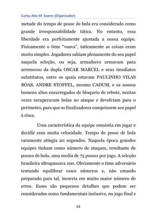 Carlos Alex M. Soares (Organizador)
63
metade do tempo de posse de bola era considerado como
grande irresponsabilidade tática. No entanto, essa
liberdade era perfeitamente ajustada a nossa equipe.
Fisicamente o time “voava”, taticamente as coisas eram
muito simples. Jogadores sabiam plenamente do seu papel
naquela seleção, ou seja, armadores armavam para
arremesso da dupla OSCAR MARCEL e seus imediatos
substitutos, entre os quais estavam PAULINHO VILAS
BOAS, ANDRE STOFFEL, mesmo CADUM, e os nossos
homens altos encarregados de bloqueio de rebote, muitas
vezes recuperavam bolas no ataque e devolviam para o
perímetro, para que os finalizadores cumprissem seu papel
à risca.
Uma característica da equipe consistia em jogar e
decidir com muita velocidade. Tempo de posse de bola
raramente atingia 20 segundos. Naquela época grandes
equipes tinham como número de ataques, resultante de
posses de bola, uma media de 75 posses por jogo. A seleção
brasileira ultrapassava 100. Obviamente o time adversário
tentando equilibrar esses números e, não estando
preparado para tal, incorria em muito maior número de
erros. Esses são pequenos detalhes que podem ser
considerados como fundamentais inclusive, no jogo final e
 