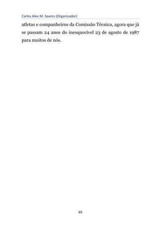 Carlos Alex M. Soares (Organizador)
65
atletas e companheiros da Comissão Técnica, agora que já
se passam 24 anos do inesquecível 23 de agosto de 1987
para muitos de nós.
 