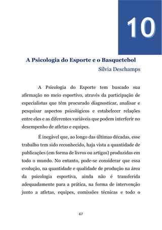 67
A Psicologia do Esporte e o Basquetebol
Sílvia Deschamps
A Psicologia do Esporte tem buscado sua
afirmação no meio esportivo, através da participação de
especialistas que têm procurado diagnosticar, analisar e
pesquisar aspectos psicológicos e estabelecer relações
entre eles e as diferentes variáveis que podem interferir no
desempenho de atletas e equipes.
É inegável que, ao longo das últimas décadas, esse
trabalho tem sido reconhecido, haja vista a quantidade de
publicações (em forma de livros ou artigos) produzidas em
todo o mundo. No entanto, pode-se considerar que essa
evolução, na quantidade e qualidade de produção na área
da psicologia esportiva, ainda não é transferida
adequadamente para a prática, na forma de intervenção
junto a atletas, equipes, comissões técnicas e todo o
 