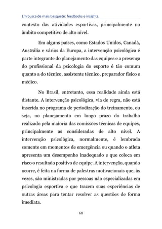Em busca de mais basquete: feedbacks e insights.
68
contexto das atividades esportivas, principalmente no
âmbito competitivo de alto nível.
Em alguns países, como Estados Unidos, Canadá,
Austrália e vários da Europa, a intervenção psicológica é
parte integrante do planejamento das equipes e a presença
do profissional da psicologia do esporte é tão comum
quanto a do técnico, assistente técnico, preparador físico e
médico.
No Brasil, entretanto, essa realidade ainda está
distante. A intervenção psicológica, via de regra, não está
inserida no programa de periodização do treinamento, ou
seja, no planejamento em longo prazo do trabalho
realizado pela maioria das comissões técnicas de equipes,
principalmente as consideradas de alto nível. A
intervenção psicológica, normalmente, é lembrada
somente em momentos de emergência ou quando o atleta
apresenta um desempenho inadequado e que coloca em
risco o resultado positivo de equipe. A intervenção, quando
ocorre, é feita na forma de palestras motivacionais que, às
vezes, são ministradas por pessoas não especializadas em
psicologia esportiva e que trazem suas experiências de
outras áreas para tentar resolver as questões de forma
imediata.
 