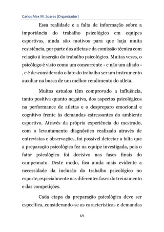 Carlos Alex M. Soares (Organizador)
69
Essa realidade e a falta de informação sobre a
importância do trabalho psicológico em equipes
esportivas, ainda são motivos para que haja muita
resistência, por parte dos atletas e da comissão técnica com
relação à inserção do trabalho psicológico. Muitas vezes, o
psicólogo é visto como um concorrente - e não um aliado -
, e é desconsiderado o fato do trabalho ser um instrumento
auxiliar na busca de um melhor rendimento do atleta.
Muitos estudos têm comprovado a influência,
tanto positiva quanto negativa, dos aspectos psicológicos
na performance de atletas e o despreparo emocional e
cognitivo frente às demandas estressantes do ambiente
esportivo. Através da própria experiência do mestrado,
com o levantamento diagnóstico realizado através de
entrevistas e observações, foi possível detectar a falta que
a preparação psicológica fez na equipe investigada, pois o
fator psicológico foi decisivo nas fases finais do
campeonato. Deste modo, fica ainda mais evidente a
necessidade da inclusão do trabalho psicológico no
esporte, especialmente nas diferentes fases do treinamento
e das competições.
Cada etapa da preparação psicológica deve ser
específica, considerando-se as características e demandas
 