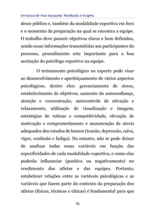 Em busca de mais basquete: feedbacks e insights.
70
desse público e, também da modalidade esportiva em foco
e o momento da preparação na qual se encontra a equipe.
O trabalho deve possuir objetivos claros e bem definidos,
sendo essas informações transmitidas aos participantes do
processo, procedimento este importante para a boa
aceitação do psicólogo esportivo na equipe.
O treinamento psicológico no esporte pode visar
ao desenvolvimento e aperfeiçoamento de vários aspectos
psicológicos, dentre eles: gerenciamento de stress,
estabelecimento de objetivos, aumento da autoconfiança,
atenção e concentração, autocontrole de ativação e
relaxamento, utilização de visualização e imagem,
estratégias de rotinas e competitividade, elevação de
motivação e comprometimento e manutenção de níveis
adequados dos estados de humor (tensão, depressão, raiva,
vigor, confusão e fadiga). No entanto, não se pode deixar
de analisar todas essas variáveis em função das
especificidades de cada modalidade esportiva, e como elas
poderão influenciar (positiva ou negativamente) no
rendimento dos atletas e das equipes. Portanto,
estabelecer relações entre as variáveis psicológicas e as
variáveis que fazem parte do contexto da preparação dos
atletas (físicas, técnicas e táticas) é fundamental para que
 
