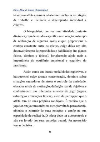 Carlos Alex M. Soares (Organizador)
71
técnicos e atletas possam estabelecer melhores estratégias
de trabalho e melhorar o desempenho individual e
coletivo.
O basquetebol, por ser uma atividade bastante
dinâmica, com demandas específicas em relação ao tempo
de realização de algumas ações e que proporciona o
contato constante entre os atletas, exige deles um alto
desenvolvimento de capacidades e habilidades (no planos
físicos, técnicos e táticos), fortalecendo ainda mais a
importância do equilíbrio emocional e cognitivo do
praticante.
Assim como em outras modalidades esportivas, o
basquetebol exige grande concentração, domínio sobre
situações causadoras de stress e controle da ansiedade,
elevados níveis de motivação, definição real de objetivos e
conhecimento das diferentes nuances do jogo (regras,
estratégias e variações táticas), além da percepção que o
atleta tem de suas próprias condições. É preciso que o
jogador esteja com a máxima atenção voltada para a tarefa,
obtenha o controle de suas emoções e confie na sua
capacidade de realizá-la. O atleta deve ter autocontrole e
não ser levado por suas emoções quando for necessário
tomar decisões.
 
