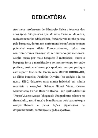 v
DEDICATÓRIA
Aos meus professores de Educação Física e técnicos dos
anos 1980. São pessoas que, de uma forma ou de outra,
marcaram minha adolescência, fortaleceram minha paixão
pelo basquete, deram um norte moral e confiaram no meu
potencial como atleta. Preocuparam-se, todos, em
contribuir com a formação do ser humano que me tornei.
Minha busca por mais basquete é metafórica: quero o
basquete forte e massificado e ao mesmo tempo ter onde
praticar, ensinar e torcer por qualquer um que pratique
este esporte fascinante. Então, meu MUITO OBRIGADO,
ao Élbio Porcellis, Paulinho Oliveira (no colégio e lá no
nosso SESC, deixastes uma marca indelével em minha
memória e coração), Orlando Sidnei Viana, Cesare
Marramarco, Carlos Roberto Ocaña, Luiz Carlos Jakulski
“Russo”, Lucas Acosta (chegou do Uruguai e me colocou no
time adulto, aos 16 anos) e Ivan Ravazza pelo basquete que
compartilhamos e pelas lições gigantescas de
desprendimento, confiança e legado esportivo.
 