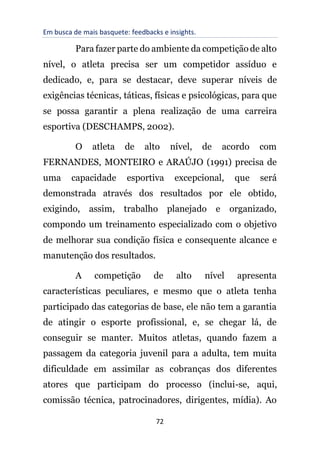 Em busca de mais basquete: feedbacks e insights.
72
Para fazer parte do ambiente da competição de alto
nível, o atleta precisa ser um competidor assíduo e
dedicado, e, para se destacar, deve superar níveis de
exigências técnicas, táticas, físicas e psicológicas, para que
se possa garantir a plena realização de uma carreira
esportiva (DESCHAMPS, 2002).
O atleta de alto nível, de acordo com
FERNANDES, MONTEIRO e ARAÚJO (1991) precisa de
uma capacidade esportiva excepcional, que será
demonstrada através dos resultados por ele obtido,
exigindo, assim, trabalho planejado e organizado,
compondo um treinamento especializado com o objetivo
de melhorar sua condição física e consequente alcance e
manutenção dos resultados.
A competição de alto nível apresenta
características peculiares, e mesmo que o atleta tenha
participado das categorias de base, ele não tem a garantia
de atingir o esporte profissional, e, se chegar lá, de
conseguir se manter. Muitos atletas, quando fazem a
passagem da categoria juvenil para a adulta, tem muita
dificuldade em assimilar as cobranças dos diferentes
atores que participam do processo (inclui-se, aqui,
comissão técnica, patrocinadores, dirigentes, mídia). Ao
 