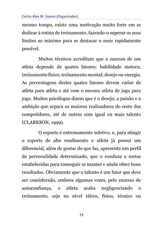 Carlos Alex M. Soares (Organizador)
73
mesmo tempo, existe uma motivação muito forte em se
dedicar à rotina de treinamento, fazendo-o superar os seus
limites ao máximo para se destacar o mais rapidamente
possível.
Muitos técnicos acreditam que o sucesso de um
atleta depende de quatro fatores: habilidade motora;
treinamento físico; treinamento mental; desejo ou energia.
As percentagens destes quatro fatores devem variar de
atleta para atleta e até com o mesmo atleta de jogo para
jogo. Muitos psicólogos dizem que é o desejo, a paixão e a
ambição que separa os maiores realizadores do resto dos
competidores, até de outros com igual ou mais talento
(CLARKSON, 1999).
O esporte é extremamente seletivo, e, para atingir
o esporte de alto rendimento o atleta já possui um
diferencial, além de gostar do que faz, apresenta um perfil
de personalidade determinado, que o conduza a metas
estabelecidas para conseguir se manter e ainda obter bons
resultados. Obviamente que o talento é um fator que deve
ser considerado, embora algumas vezes, pelo excesso de
autoconfiança, o atleta acaba negligenciando o
treinamento, seja no nível tático, físico, técnico ou
 