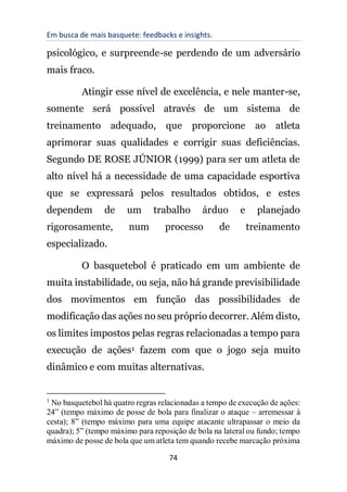 Em busca de mais basquete: feedbacks e insights.
74
psicológico, e surpreende-se perdendo de um adversário
mais fraco.
Atingir esse nível de excelência, e nele manter-se,
somente será possível através de um sistema de
treinamento adequado, que proporcione ao atleta
aprimorar suas qualidades e corrigir suas deficiências.
Segundo DE ROSE JÚNIOR (1999) para ser um atleta de
alto nível há a necessidade de uma capacidade esportiva
que se expressará pelos resultados obtidos, e estes
dependem de um trabalho árduo e planejado
rigorosamente, num processo de treinamento
especializado.
O basquetebol é praticado em um ambiente de
muita instabilidade, ou seja, não há grande previsibilidade
dos movimentos em função das possibilidades de
modificação das ações no seu próprio decorrer. Além disto,
os limites impostos pelas regras relacionadas a tempo para
execução de ações1 fazem com que o jogo seja muito
dinâmico e com muitas alternativas.
1
No basquetebol há quatro regras relacionadas a tempo de execução de ações:
24” (tempo máximo de posse de bola para finalizar o ataque – arremessar à
cesta); 8” (tempo máximo para uma equipe atacante ultrapassar o meio da
quadra); 5” (tempo máximo para reposição de bola na lateral ou fundo; tempo
máximo de posse de bola que um atleta tem quando recebe marcação próxima
 