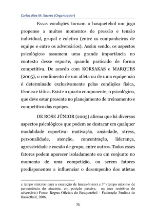 Carlos Alex M. Soares (Organizador)
75
Essas condições tornam o basquetebol um jogo
propenso a muitos momentos de pressão e tensão
individual, grupal e coletiva (entre os companheiros de
equipe e entre os adversários). Assim sendo, os aspectos
psicológicos assumem uma grande importância no
contexto desse esporte, quando praticado de forma
competitiva. De acordo com KORSAKAS e MARQUES
(2005), o rendimento de um atleta ou de uma equipe não
é determinado exclusivamente pelas condições física,
técnica e tática. Existe o quarto componente, o psicológico,
que deve estar presente no planejamento de treinamento e
competitivo das equipes.
DE ROSE JÚNIOR (2005) afirma que há diversos
aspectos psicológicos que podem se destacar em qualquer
modalidade esportiva: motivação, ansiedade, stress,
personalidade, atenção, concentração, liderança,
agressividade e coesão de grupo, entre outros. Todos esses
fatores podem aparecer isoladamente ou em conjunto no
momento de uma competição, ou serem fatores
predisponentes a influenciar o desempenho dos atletas
e tempo máximo para a execução de lances-livres) e 3” (tempo máximo de
permanência do atacante, em posição passiva, na área restritiva do
adversário) Fonte: Regras Oficiais do Basquetebol – Federação Paulista de
Basketball, 2006.
 