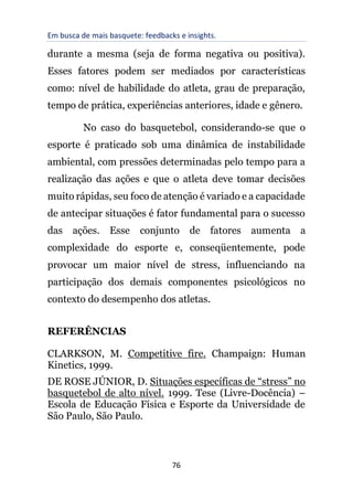Em busca de mais basquete: feedbacks e insights.
76
durante a mesma (seja de forma negativa ou positiva).
Esses fatores podem ser mediados por características
como: nível de habilidade do atleta, grau de preparação,
tempo de prática, experiências anteriores, idade e gênero.
No caso do basquetebol, considerando-se que o
esporte é praticado sob uma dinâmica de instabilidade
ambiental, com pressões determinadas pelo tempo para a
realização das ações e que o atleta deve tomar decisões
muito rápidas, seu foco de atenção é variado e a capacidade
de antecipar situações é fator fundamental para o sucesso
das ações. Esse conjunto de fatores aumenta a
complexidade do esporte e, conseqüentemente, pode
provocar um maior nível de stress, influenciando na
participação dos demais componentes psicológicos no
contexto do desempenho dos atletas.
REFERÊNCIAS
CLARKSON, M. Competitive fire. Champaign: Human
Kinetics, 1999.
DE ROSE JÚNIOR, D. Situações específicas de “stress” no
basquetebol de alto nível. 1999. Tese (Livre-Docência) –
Escola de Educação Física e Esporte da Universidade de
São Paulo, São Paulo.
 